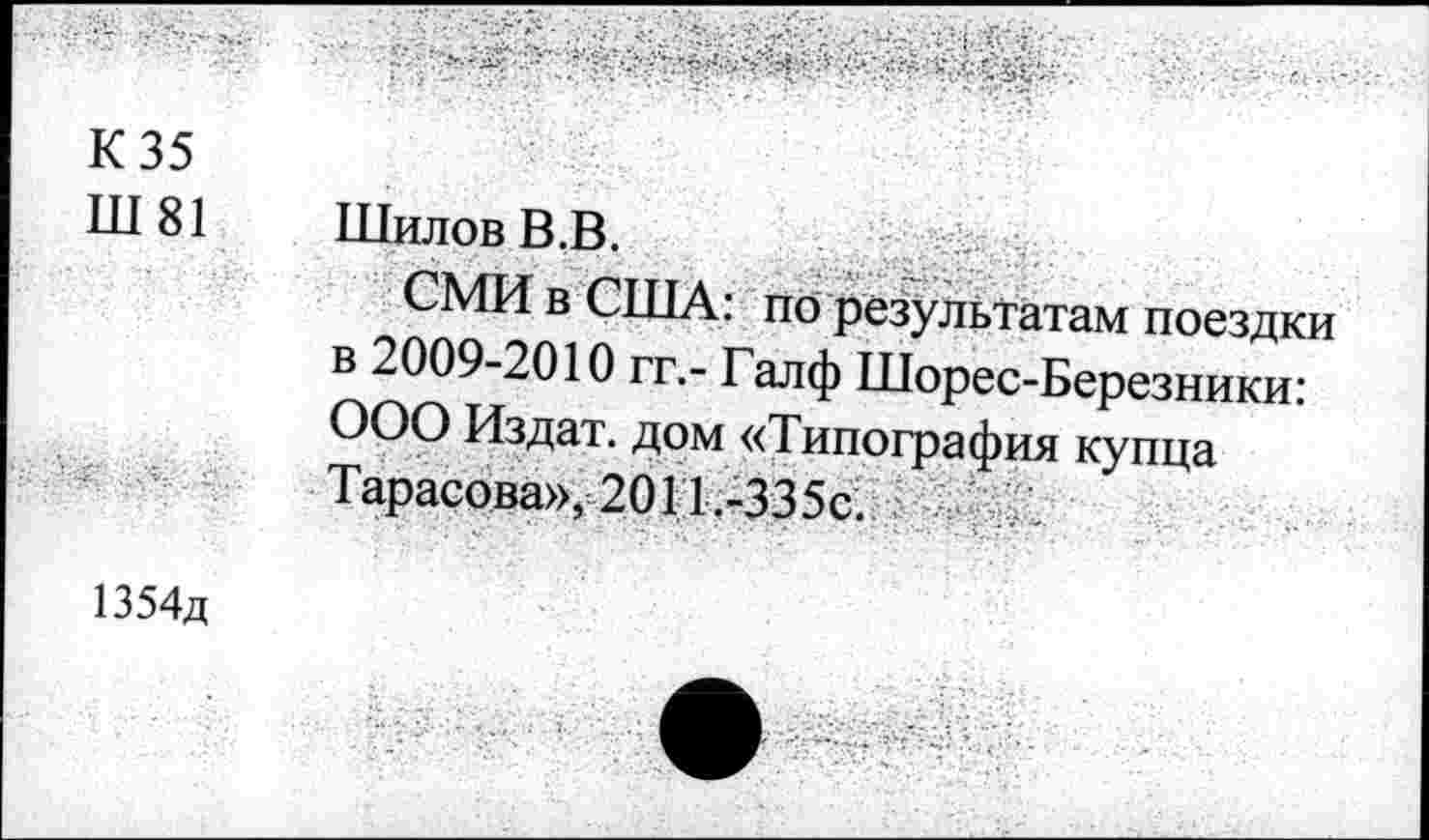 ﻿К 35
Ш81 Шилов В.В.
СМИ в США: по результатам поездки в 2009-2010 гг,- Галф Шорес-Березники: ООО Издат. дом «Типография купца Тарасова», 2011 .-335с.
1354д